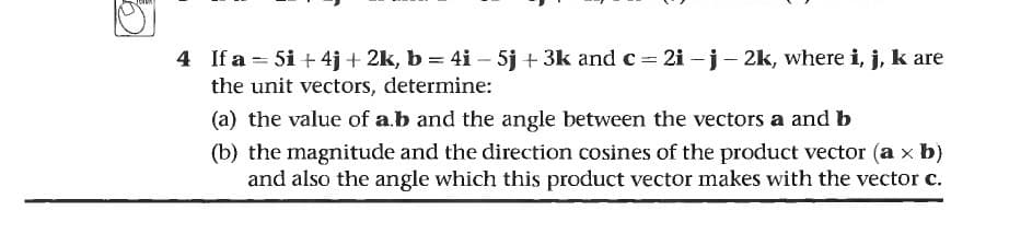 4 If a = 5i + 4j + 2k, b = 4i – 5j + 3k and c 2i -j- 2k, where i, j, k are
the unit vectors, determine:
(a) the value of a.b and the angle between the vectors a and b
(b) the magnitude and the direction cosines of the product vector (a x b)
and also the angle which this product vector makes with the vector c.
