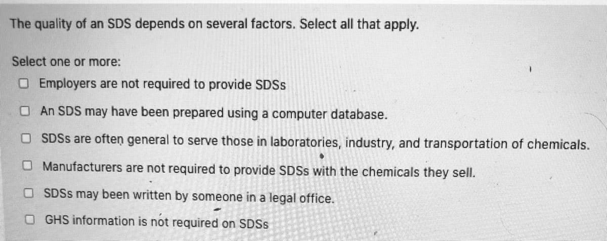 The quality of an SDS depends on several factors. Select all that apply.
Select one or more:
O Employers are not required to provide SDSS
OAn SDS may have been prepared using a computer database.
SDSS are often general to serve those in laboratories, industry, and transportation of chemicals.
OManufacturers are not required to provide SDSS with the chemicals they sell.
O SDSS may been written by someone in a legal office.
O GHS information is not required on SDSS
