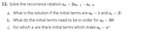 12. Solve the recurrence relation an = 2an 1
an-2-
a. What is the solution if the initial terms are ao = 1 and a = 2?
%3D
b. What do the initial terms need to be in order for ag = 30?
%3D
c. For which a are there initial terms which make ag
x?
%3D
