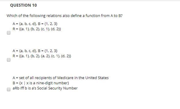 QUESTION 10
Which of the following relations also define a function from A to B?
A
fa, b, c, d), B {1, 2, 3)
{(a, 1), (b, 2), (c. 1), (d, 2)
R
(1, 2, 3)
(a, b, c, d), B
R {a, 1), (b, 2), (a, 2), (c, 1), (d, 2)
A
A set of all recipients of Medicare in the United States
B x | x is a nine-digit number
aRb iff b is a's Social Security Number
