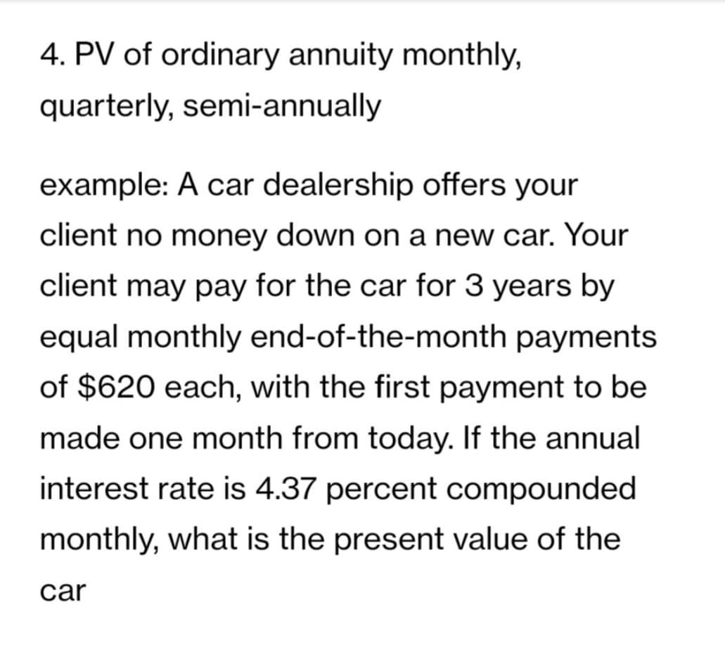 4. PV of ordinary annuity monthly,
quarterly, semi-annually
example: A car dealership offers your
client no money down on a new car. Your
client may pay for the car for 3 years by
equal monthly end-of-the-month payments
of $620 each, with the first payment to be
made one month from today. If the annual
interest rate is 4.37 percent compounded
monthly, what is the present value of the
car