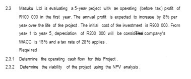 Masuku Ltd is evaluating a 5-year project with an operating (before tax) profit of
R100 000 in the first year. The annual profit is expected to increase by 8% per
year over the life of the project. The initial cost of the investment is R900 000. From
year 1 to year 5, depreciation of R200 000 will be considéteel company's
WACC is 15% and a tax rate of 28% applies.
Required
2.3.1 Determine the operating cash flow for this Project.
2.3.2 Determine the viability of the project using the NPV analysis.
2.3