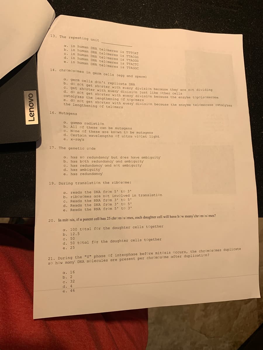 13. The repeating unit
a. in human DNA telomeres is TTTCAT
b. in human DNA telomeres is TTACGG
c. in human DNA telomeres is TTAGGG
d. in humon DNA telomeres is TTACTC
e. in humon DNA telomeres is TTAGGC
14. chromosomes in germ cells (egg ond sperm)
a. germ cells don't replicate DNA
b. do not get shorter with every division because they are not dividing
C. get shorter with every division just like other cells
d. do not get shorter with every division becouse the enzyme topoisomerase
catalyzes the lengthening of topomers
e. do not get shorter with every division becouse the enzyme telomerase catalyzes
the lengthening of telomers
16. Mutagens
a. gamma radiation
b. All of these can be mutagens
c. None of these are known to be mutagens
d. Certain wavelengths of ultra violet light
e. x-ray's
17. The genetic code
has no redundancy but does have ombiguity
b. has both redundancy and ombiguity
c. has redundancy and not ombiguity
d. has ambiguity
e. has redundancy
19. During translation the ribosome:
a. reads the DNA from 5' to 3'
b. ribosOmes are not involved in translation
c. Reads the RNA from 3' to 5"
d. Reads the DNA from 3' to 5'
e. Reads the RNA from 5' to 3'
20. In mitosis, if a parent cell has 25 chromosomes, each daughter cell will have how many chromosomes?
a. 100 total for the daughter cells together
b. 12.5
c. 50
d. 50 total for the daughter cells together
e. 25
21. During the "S" phase of interphase before mitosis occurs, the chromosomes duplicate
so how many. DNA molecules are present per chromosome after duplication?
a. 16
b. 2
c. 32
d. 4
e. 46
Lenovo
