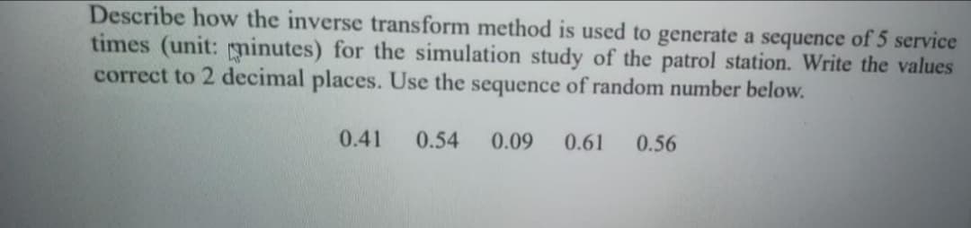 Describe how the inverse transform method is used to generate a sequence of 5 service
times (unit: ninutes) for the simulation study of the patrol station. Write the values
correct to 2 decimal places. Use the sequence of random number below.
0.41
0.54
0.09
0.61
0.56
