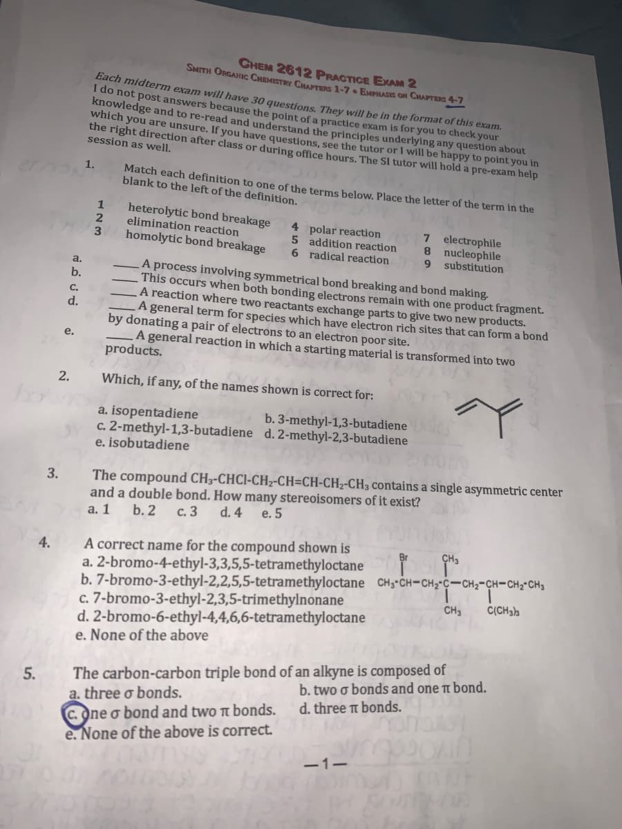 CHEM 2612 PRACTICE ERAM 2
SMITH ORGANIC CHEMISTRY CHAPTERS 1-7. EMPHASIS ON CHAPTERS 4-7
Bach midterm exam will have 30 questions. They will be in the format of this exam.
I do not post answers because the point of a practice exam is for you to check your
knowledge and to re-read and understand the principles underlying any question about
which you are unsure. If you have questions, see the tutor or I will be happy to point you in
the right direction after class or during office hours. The SI tutor will hold a pre-exam help
session as well.
1.
Match each definition to one of the terms below, Place the letter of the term in the
blank to the left of the definition.
heterolytic bond breakage
elimination reaction
homolytic bond breakage
4 polar reaction
5 addition reaction
6 radical reaction
7 electrophile
8 nucleophile
9.
substitution
a.
A process involving symmetrical bond breaking and bond making.
This occurs when both bonding electrons remain with one product fragment.
A reaction where two reactants exchange parts to give two new products.
A general term for species which have electron rich sites that can form a bond
by donating a pair of electrons to an electron poor site.
A general reaction in which a starting material is transformed into two
b.
C.
d.
е.
products.
2.
Which, if any, of the names shown is correct for:
to
a. isopentadiene
c. 2-methyl-1,3-butadiene d. 2-methyl-2,3-butadiene
e. isobutadiene
b. 3-methyl-1,3-butadiene
The compound CH3-CHCI-CH2-CH=CH-CH2-CH3 contains a single asymmetric center
and a double bond. How many stereoisomers of it exist?
а. 1
3.
b. 2
с. 3
d. 4 e. 5
A correct name for the compound shown is
a. 2-bromo-4-ethyl-3,3,5,5-tetramethyloctane
b. 7-bromo-3-ethyl-2,2,5,5-tetramethyloctane CH3-CH-CH2 C-CH2-CH-CH2-CH3
c. 7-bromo-3-ethyl-2,3,5-trimethylnonane
d. 2-bromo-6-ethyl-4,4,6,6-tetramethyloctane
e. None of the above
4.
CH3
CH3
C(CH3)3
The carbon-carbon triple bond of an alkyne is composed of
a. three o bonds.
C.One o bond and two tt bonds.
e. None of the above is correct.
5.
b. two o bonds and one t bond.
d. three t bonds.
-1-
