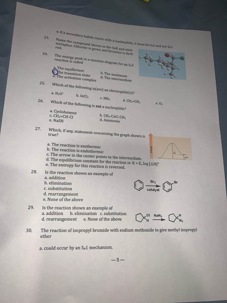 e. If a secondary halide reacts with a nucleophile, it must be S2 and not Sl.
23.
Name the compound shown in the ball and stick
metaphor. Chlorine is green and bromine is dark
red.
24.
The energy peak in a reaction diagram for an S2
reaction is called
The equilbriant
Ohe transition state
e. The activation complex
b. The maximum
d. The intermediate
25.
Which of the following is(are) an electrophile(s)?
a. H30*
b. InCla
c. NH3
d. CH2=CH2
e. 0z
26.
Which of the following is not a nucleophile?
a. Cyclohexene
c. CH2=CH-CI
e. NaSH
b. CH3-C=C-CH3
d. Ammonia
27.
Which, if any, statement concerning the graph shown is
true?
a. The reaction is exothermic
b. The reaction is endothermic
c. The arrow in the center points to the intermediate.
d. The equilibrium constant for the reaction is: K = E, log [AH]²
e. The entropy for this reaction is reversed.
Is the reaction shown an example of
a. addition
b. elimination
C. substitution
d. rearrangement
e. None of the above
28.
Br2
Br
catalyst
Is the reaction shown an example of
a. addition
d. rearrangement
29.
b. elimination c.substitution
e. None of the above
NaNg
H
30.
The reaction of isopropyl bromide with sodium methoxide to give methyl isopropyl
ether
a. could occur by an Sy1 mechanism.
-5–
