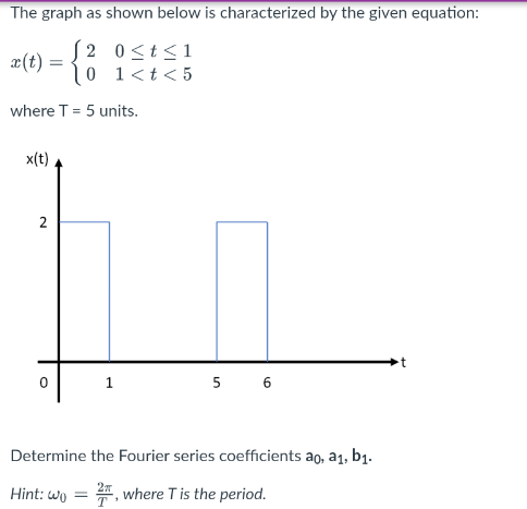 The graph as shown below is characterized by the given equation:
S2 0<t<1
æ(t) =
10 1<t<5
where T = 5 units.
x(t)
2
5
Determine the Fourier series coefficients ao, a1, b1.
Hint: wo
*, where Tis the period.
