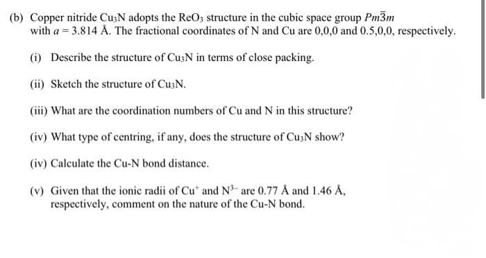 (b) Copper nitride Cu3N adopts the ReO3 structure in the cubic space group Pm3m
with a = 3.814 Å. The fractional coordinates of N and Cu are 0,0,0 and 0.5,0,0, respectively.
(i) Describe the structure of Cu3N in terms of close packing.
(ii) Sketch the structure of Cu3N.
(iii) What are the coordination numbers of Cu and N in this structure?
(iv) What type of centring, if any, does the structure of Cu3N show?
(iv) Calculate the Cu-N bond distance.
(v) Given that the ionic radii of Cu" and N³- are 0.77 Å and 1.46 Å,
respectively, comment on the nature of the Cu-N bond.