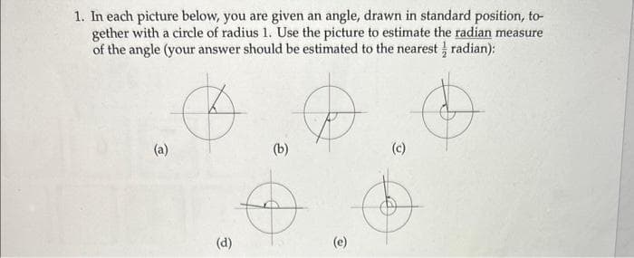 1. In each picture below, you are given an angle, drawn in standard position, to-
gether with a circle of radius 1. Use the picture to estimate the radian measure
of the angle (your answer should be estimated to the nearest radian):
(a)
(d)
(b)
&
(c)