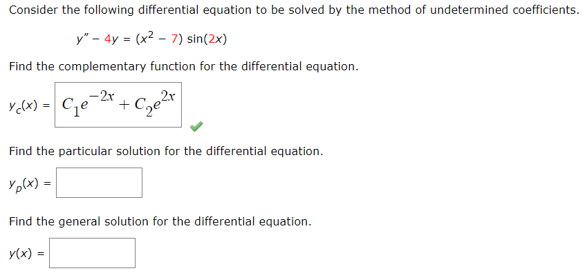 Consider the following differential equation to be solved by the method of undetermined coefficients.
y" - 4y = (x² − 7) sin(2x)
-
Find the complementary function for the differential equation.
Ycx) = Ge-2x + C₂e²r
Find the particular solution for the differential equation.
Yp(x) =
Find the general solution for the differential equation.
y(x) =