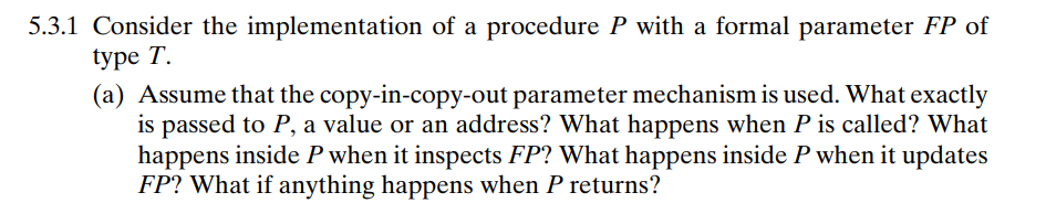 5.3.1 Consider the implementation of a procedure P with a formal parameter FP of
type T.
(a) Assume that the copy-in-copy-out parameter mechanism is used. What exactly
is passed to P, a value or an address? What happens when P is called? What
happens inside P when it inspects FP? What happens inside P when it updates
FP? What if anything happens when P returns?