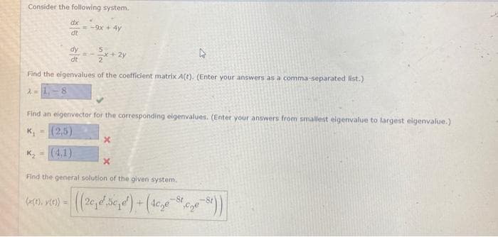 Consider the following system.
λ =
dx
dt
dy
4
dt
Find the eigenvalues of the coefficient matrix A(t). (Enter your answers as a comma-separated list.)
=-9x + 4y
Find an eigenvector for the corresponding eigenvalues. (Enter your answers from smallest eigenvalue to largest eigenvalue.)
K₁=(2,5)
K₂=(4,1)
(x(t), y(t)) =
x
Find the general solution of the given system.
((2₁e5c₂e¹) + (4c₂e-St,cne-st))