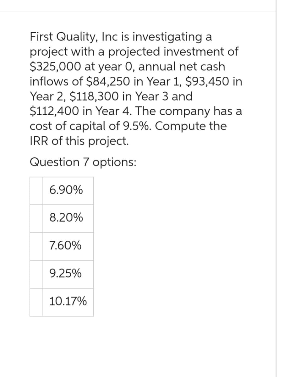 First Quality, Inc is investigating a
project with a projected investment of
$325,000 at year 0, annual net cash
inflows of $84,250 in Year 1, $93,450 in
Year 2, $118,300 in Year 3 and
$112,400 in Year 4. The company has a
cost of capital of 9.5%. Compute the
IRR of this project.
Question 7 options:
6.90%
8.20%
7.60%
9.25%
10.17%