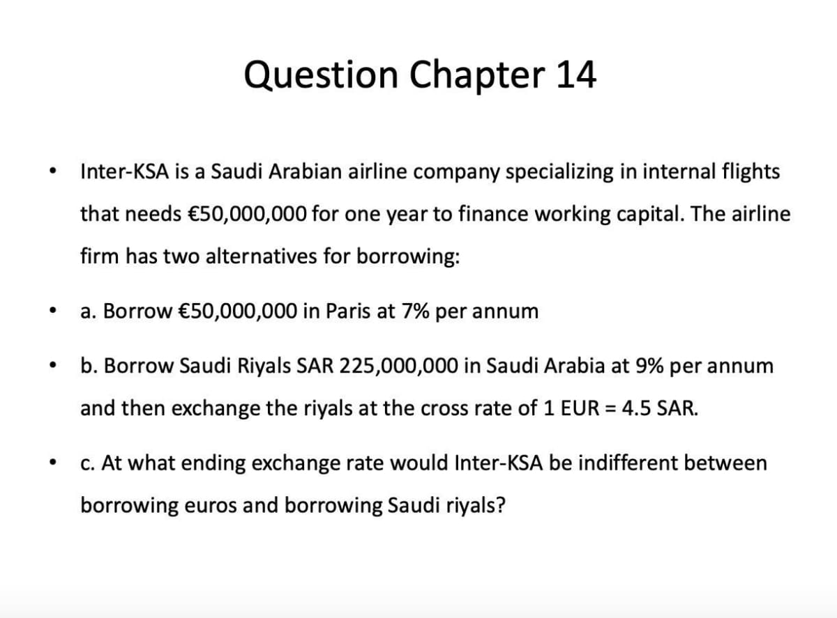 ●
●
Question Chapter 14
Inter-KSA is a Saudi Arabian airline company specializing in internal flights
that needs €50,000,000 for one year to finance working capital. The airline
firm has two alternatives for borrowing:
a. Borrow €50,000,000 in Paris at 7% per annum
b. Borrow Saudi Riyals SAR 225,000,000 in Saudi Arabia at 9% per annum
and then exchange the riyals at the cross rate of 1 EUR = 4.5 SAR.
c. At what ending exchange rate would Inter-KSA be indifferent between
borrowing euros and borrowing Saudi riyals?