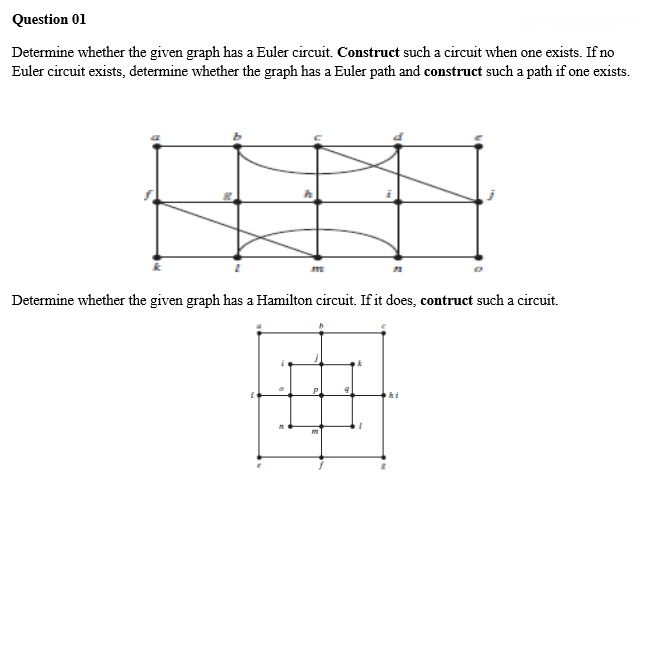 Question 01
Determine whether the given graph has a Euler circuit. Construct such a circuit when one exists. If no
Euler circuit exists, determine whether the graph has a Euler path and construct such a path if one exists.
ME
Determine whether the given graph has a Hamilton circuit. If it does, contruct such a circuit.
P
m
9
k