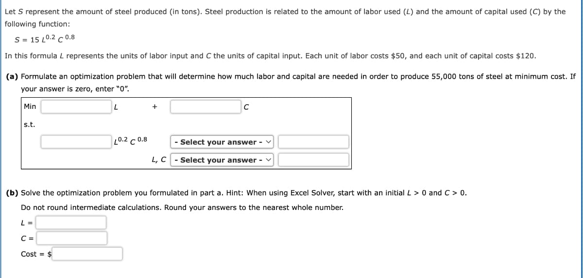 Let S represent the amount of steel produced (in tons). Steel production is related to the amount of labor used (L) and the amount of capital used (C) by the
following function:
S = 15 L0.2 C 0.8
In this formula L represents the units of labor input and C the units of capital input. Each unit of labor costs $50, and each unit of capital costs $120.
(a) Formulate an optimization problem that will determine how much labor and capital are needed in order to produce 55,000 tons of steel at minimum cost. If
your answer is zero, enter "0".
Min
s.t.
L
C =
Cost = $
10.2 c 0.8
+
C
- Select your answer - V
L, C- Select your answer -
(b) Solve the optimization problem you formulated in part a. Hint: When using Excel Solver, start with an initial L > 0 and C > 0.
Do not round intermediate calculations. Round your answers to the nearest whole number.
L =