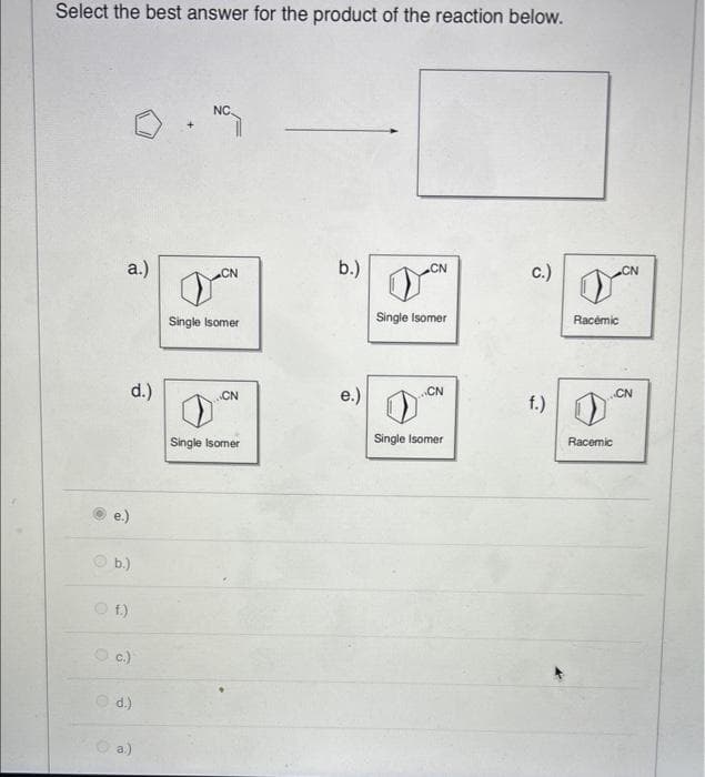 Select the best answer for the product of the reaction below.
a.)
O
O f.)
d.)
b.)
c.)
d.)
a.)
NC.
CN
Single Isomer
CN
Single Isomer
b.)
e.)
CN
Single Isomer
CN
Single Isomer
C.)
f.)
Racemic
Racemic
CN
CN