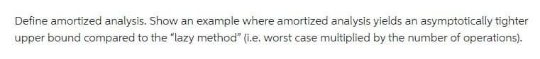 Define amortized analysis. Show an example where amortized analysis yields an asymptotically tighter
upper bound compared to the "lazy method" (i.e. worst case multiplied by the number of operations).