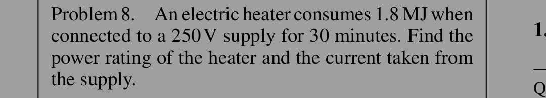 Problem 8. An electric heater consumes 1.8 MJ when
connected to a 250 V supply for 30 minutes. Find the
power rating of the heater and the current taken from
the supply.
1.