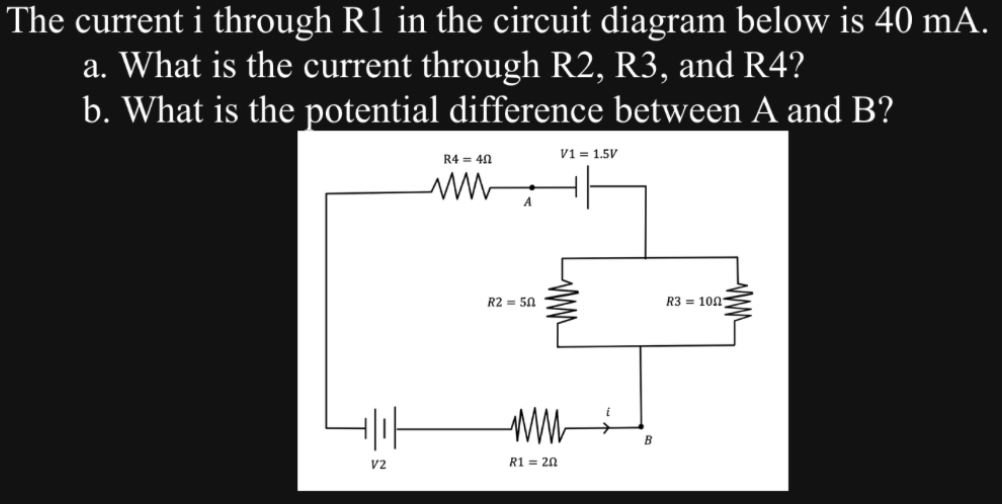 The current i through R1 in the circuit diagram below is 40 mA.
a. What is the current through R2, R3, and R4?
b. What is the potential difference between A and B?
+|||
V2
R4 = 40
ww
A
R2 = 50
V1 = 1.5V
ww
R1 = 20
B
R3 1001