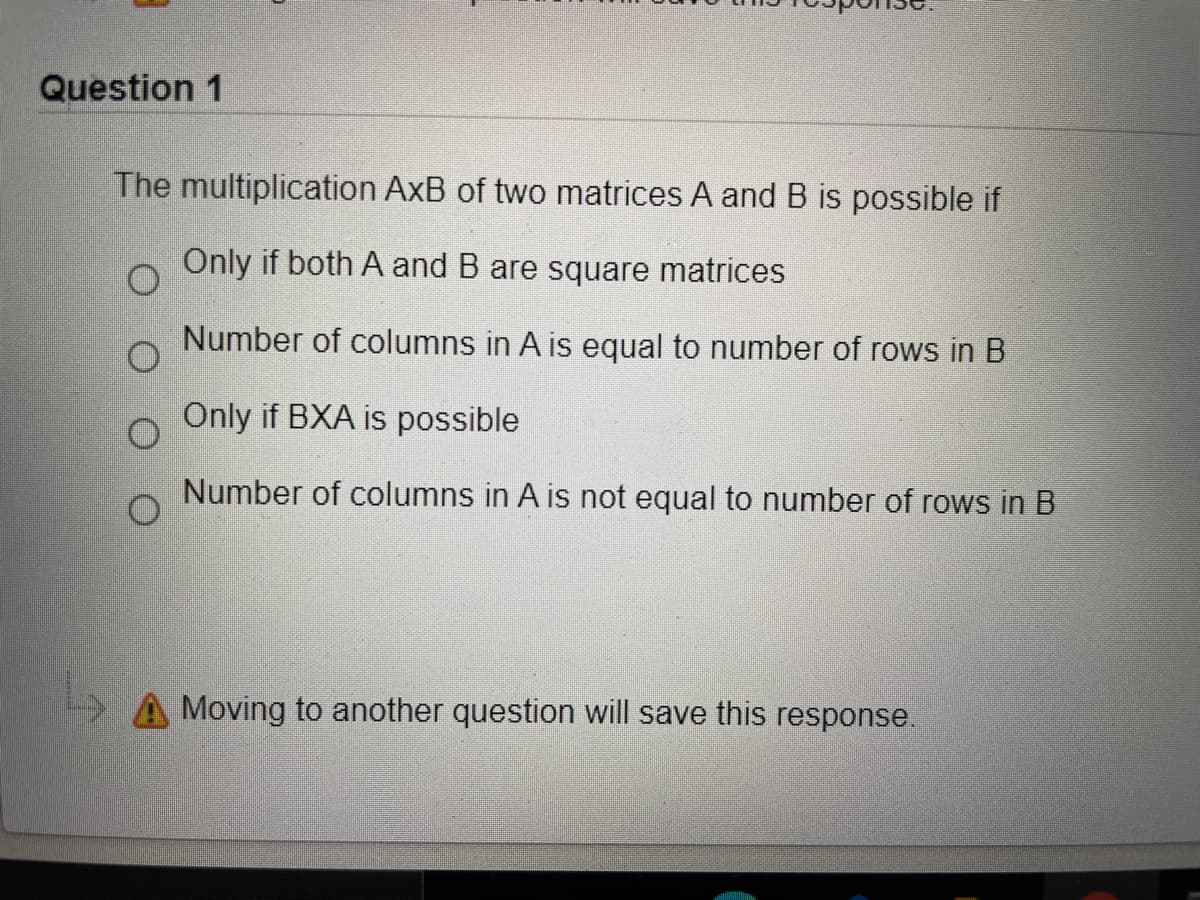 Question 1
The multiplication AxB of two matrices A and B is possible if
Only if both A and B are square matrices
Number of columns in A is equal to number of rows in B
Only if BXA is possible
Number of columns in A is not equal to number of rows in B
Moving to another question will save this response.
