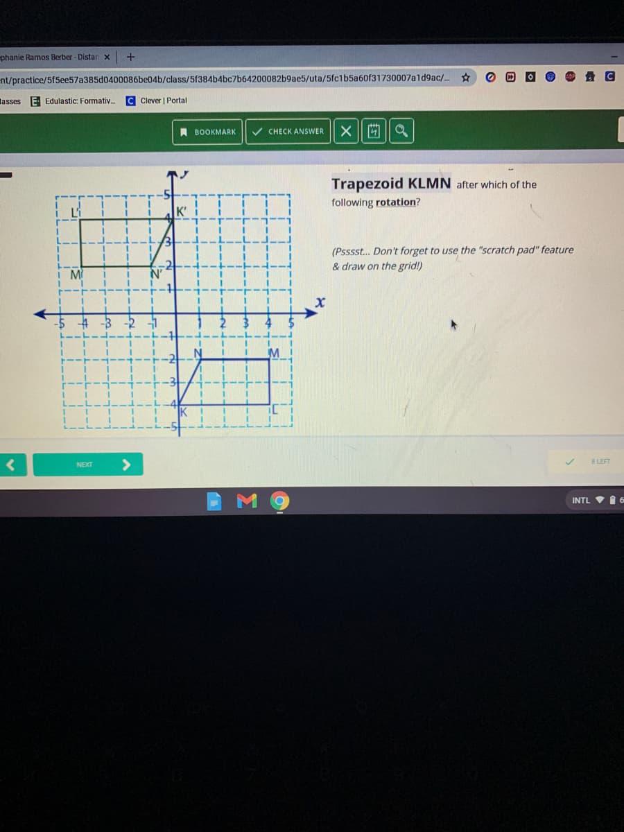 phanie Ramos Berber - Distan x
nt/practice/5f5ee57a385d0400086be04b/class/5f384b4bc7b64200082b9ae5/uta/5fc1b5a60f31730007ald9ac/..
lasses
E Edulastic: Formativ.
C Clever | Portal
A BOOKMARK
V CHECK ANSWER
X 回||a
Trapezoid KLMN after which of the
following rotation?
Li
K'
(Psssst.. Don't forget to use the "scratch pad" feature
& draw on the grid!)
M
N'
8 LEFT
NEXT
INTL V I 6
