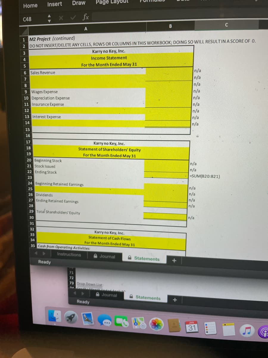 Draw
Pagė Layout
Home
Insert
C48
く fe
C
A
1 M2 Project (continued)
2 DO NOT INSERT/DELETE ANY CELLS, ROWS OR COLUMNS IN THIS WORKBOOK; DOING SO WILL RESULTIN A SCORE OF 0.
3
Karry no Key, Inc.
4
Income Statement
For the Month Ended May 31
n/a
n/a
n/a
n/a
n/a
n/a
n/a
6 Sales Revenue
7
9 Wages Expense
10 Depreciation Expense
11 Insurance Expense
12
13 Interest Expense
n/a
14
n/a
15
16
17
Karry no Key, Inc.
Statement of Shareholders' Equity
18
19
For the Month Ended May 31
20 Beginning Stock
21 Stock Issued
22 Ending Stock
n/a
n/a
=SUM(B20:B21)
23
24 Beginning Retained Earnings
n/a
n/a
n/a
25
26 Dividends
27 Ending Retained Earnings
28
n/a
29 Total Shareholders' Equity
30
n/a
31
32
Karry no Key, Inc.
Statement of Cash Flows
33
34
For the Month Ended May 31
35 Cash from Operating Activities:
Instructions
A Journal
A Statements
Ready
71
72
73 Drop Down List:
Journal
Statements
Ready
JAN
31
