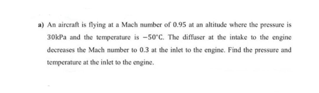 a) An aircraft is flying at a Mach number of 0.95 at an altitude where the pressure is
30kPa and the temperature is -50°C. The diffuser at the intake to the engine
decreases the Mach number to 0.3 at the inlet to the engine. Find the pressure and
temperature at the inlet to the engine.