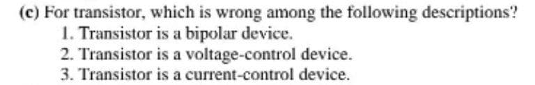 (c) For transistor, which is wrong among the following descriptions?
1. Transistor is a bipolar device.
2. Transistor is a voltage-control device.
3. Transistor is a current-control device.