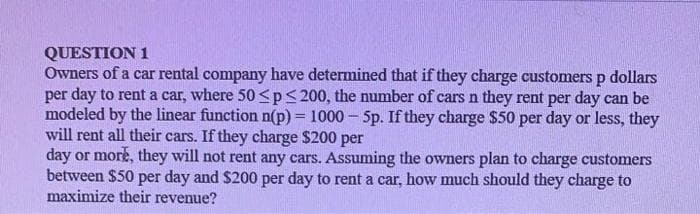 QUESTION 1
Owners of a car rental company have determined that if they charge customersp dollars
per day to rent a car, where 50 <p< 200, the number of cars n they rent per day can be
modeled by the linear function n(p) = 1000 - 5p. If they charge $50 per day or less, they
will rent all their cars. If they charge $200 per
day or more, they will not rent any cars. Assuming the owners plan to charge customers
between $50 per day and $200 per day to rent a car, how much should they charge to
maximize their revenue?
