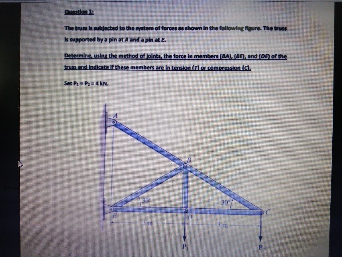 Question 1:
The truss is subjected to the system of forces as shown in the following figure. The truss
Is supported by a pin at A and a pin at E.
Determine, using the method of joints, the force in members (BA), (BE), and (DE) of the
truss and indicate if these members are in tension (T) or compression (C).
Set Pa= P2 = 4 kN.
30-
30
3m
3m
