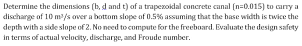 Determine the dimensions (b, d and t) of a trapezoidal concrete canal (n=0.015) to carry a
discharge of 10 m³/s over a bottom slope of 0.5% assuming that the base width is twice the
depth with a side slope of 2. No need to compute for the freeboard. Evaluate the design safety
in terms of actual velocity, discharge, and Froude number.
