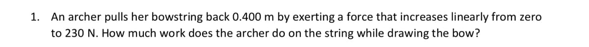 1. An archer pulls her bowstring back 0.400 m by exerting a force that increases linearly from zero
to 230 N. How much work does the archer do on the string while drawing the bow?
