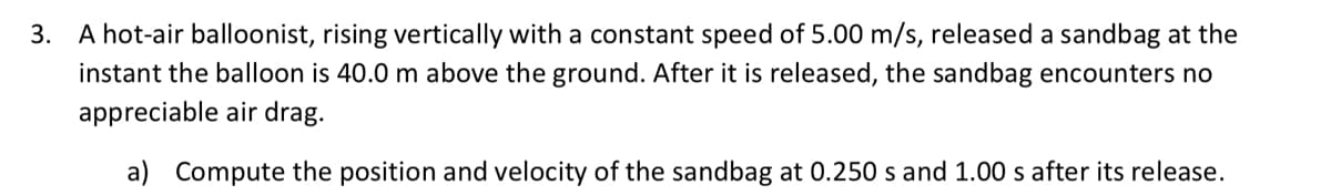 3. A hot-air balloonist, rising vertically with a constant speed of 5.00 m/s, released a sandbag at the
instant the balloon is 40.0 m above the ground. After it is released, the sandbag encounters no
appreciable air drag.
a) Compute the position and velocity of the sandbag at 0.250 s and 1.00 s after its release.
