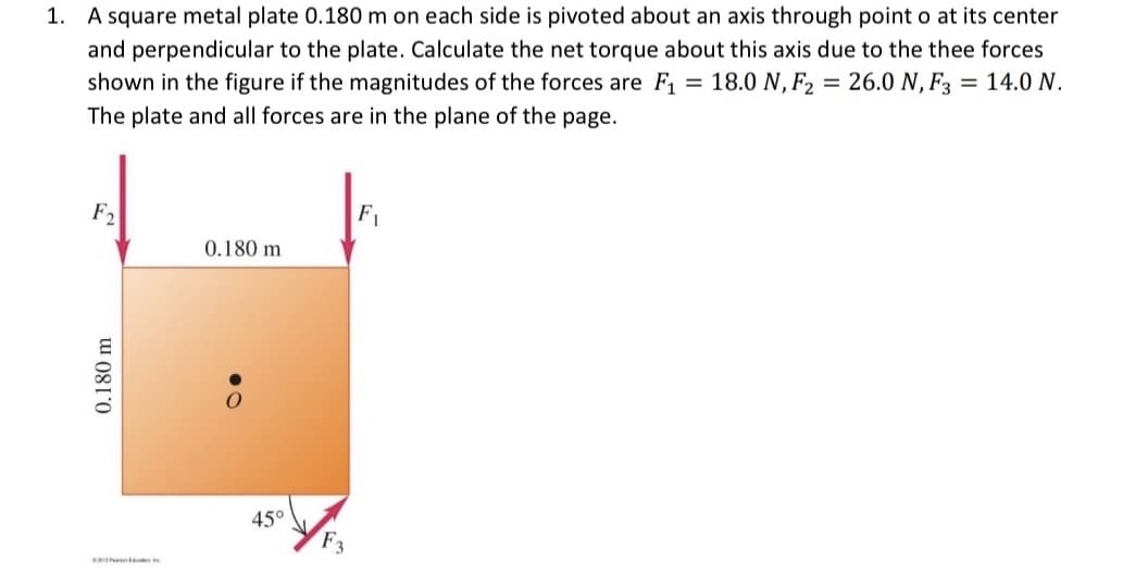 1. A square metal plate 0.180 m on each side is pivoted about an axis through point o at its center
and perpendicular to the plate. Calculate the net torque about this axis due to the thee forces
shown in the figure if the magnitudes of the forces are F, = 18.0 N, F2 = 26.0 N, F3 = 14.0 N.
The plate and all forces are in the plane of the page.
F2
F1
0.180 m
45°
F3
0.180 m
