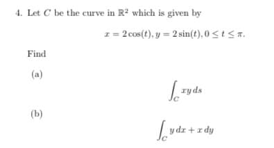 4. Let C be the curve in R2 which is given by
z = 2 cos(t), y = 2 sin(t), 0 <t< r.
Find
(a)
| ryds
(b)
y dr + r dy
