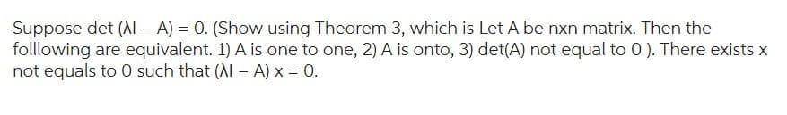 Suppose det (Al - A) = 0. (Show using Theorem 3, which is Let A be nxn matrix. Then the
folllowing are equivalent. 1) A is one to one, 2) A is onto, 3) det(A) not equal to 0). There exists x
not equals to 0 such that (Al - A) x = 0.