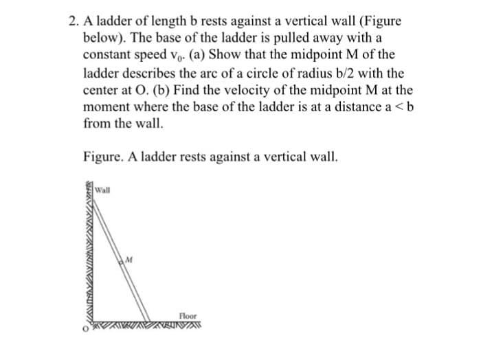 2. A ladder of length b rests against a vertical wall (Figure
below). The base of the ladder is pulled away with a
constant speed v₁. (a) Show that the midpoint M of the
ladder describes the arc of a circle of radius b/2 with the
center at O. (b) Find the velocity of the midpoint M at the
moment where the base of the ladder is at a distance a<b
from the wall.
Figure. A ladder rests against a vertical wall.
Wall
M
Floor