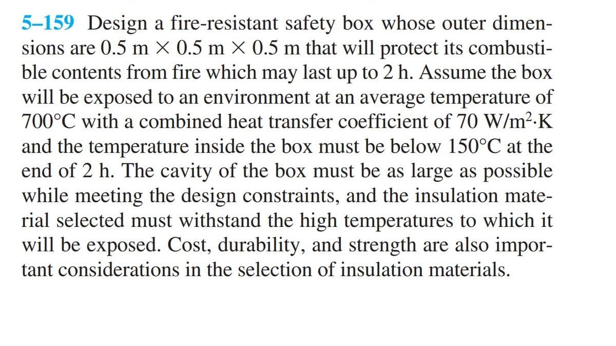 5-159 Design a fire-resistant safety box whose outer dimen-
sions are 0.5 m X 0.5 m × 0.5 m that will protect its combusti-
ble contents from fire which may last up to 2 h. Assume the box
will be exposed to an environment at an average temperature of
700°C with a combined heat transfer coefficient of 70 W/m².K
and the temperature inside the box must be below 150°C at the
end of 2 h. The cavity of the box must be as large as possible
while meeting the design constraints, and the insulation mate-
rial selected must withstand the high temperatures to which it
will be exposed. Cost, durability, and strength are also impor-
tant considerations in the selection of insulation materials.