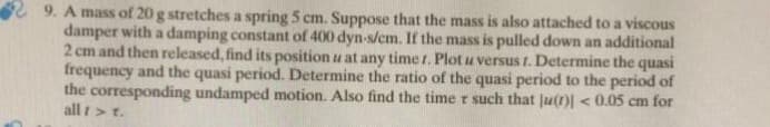 29. A mass of 20 g stretches a spring 5 cm. Suppose that the mass is also attached to a viscous
damper with a damping constant of 400 dyn-s/cm. If the mass is pulled down an additional
2 cm and then released, find its position u at any time r. Plot u versus r. Determine the quasi
frequency and the quasi period. Determine the ratio of the quasi period to the period of
the corresponding undamped motion. Also find the time r such that Ju(r)] < 0.05 cm for
all />t.