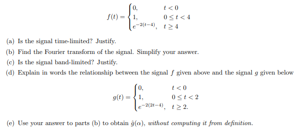 0,
t<0
f(t) = {1,
0<t < 4
e-2(t-4), t>4
(a) Is the signal time-limited? Justify.
(b) Find the Fourier transform of the signal. Simplify your answer.
(c) Is the signal band-limited? Justify.
(d) Explain in words the relationship between the signal f given above and the signal g given below
t<0
g(t) =
1,
0<t< 2
e-2(21-4). t> 2.
(e) Use your answer to parts (b) to obtain ĝ(a), without computing it from definition.
