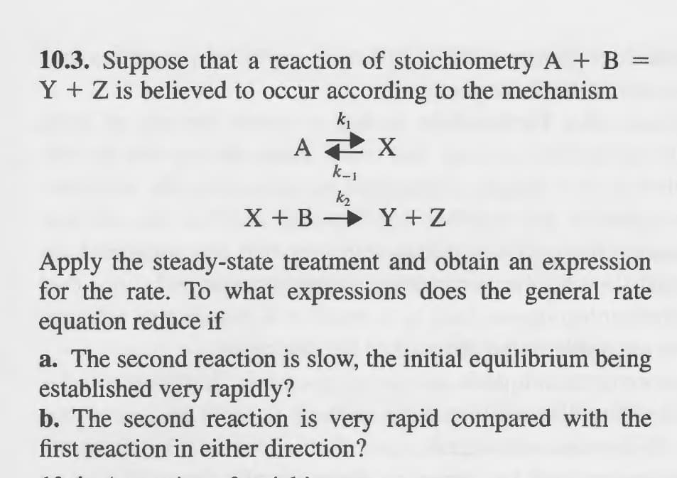 10.3. Suppose that a reaction of stoichiometry A + B =
Y + Z is believed to occur according to the mechanism
k₁
APX
k_₁
k₂
X+BY+Z
Apply the steady-state treatment and obtain an expression
for the rate. To what expressions does the general rate
equation reduce if
a. The second reaction is slow, the initial equilibrium being
established very rapidly?
b. The second reaction is very rapid compared with the
first reaction in either direction?