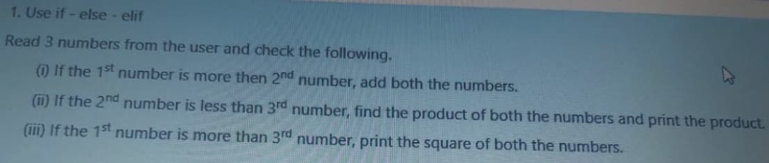 1. Use if - else - elif
Read 3 numbers from the user and check the following.
(1) If the 1st number is more then 2nd number, add both the numbers.
(11) If the 2nd number is less than 3rd number, find the product of both the numbers and print the product.
(iii) If the 15t number is more than 3rd number, print the square of both the numbers.
