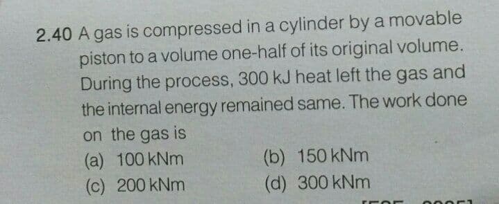 2.40 A gas is compressed in a cylinder by a movable
piston to a volume one-half of its original volume.
During the process, 300 kJ heat left the gas and
the internal energy remained same. The work done
on the gas is
(a) 100 kNm
(c) 200 kNm
(b) 150 kNm
(d) 300 kNm
