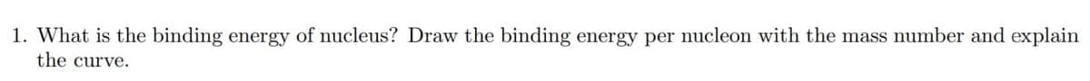 1. What is the binding energy of nucleus? Draw the binding energy per nucleon with the mass number and explain
the curve.
