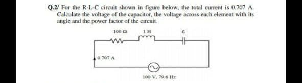 Q.2/ For the R-L-C circuit shown in figure below, the total current is 0.707 A.
Calculate the voltage of the capacitor, the voltage across each element with its
angle and the power factor of the circuit.
100 a
IH
0.707 A
100 V. 79.6 Hz
