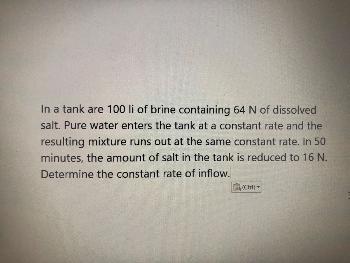 In a tank are 100 li of brine containing 64 N of dissolved
salt. Pure water enters the tank at a constant rate and the
resulting mixture runs out at the same constant rate. In 50
minutes, the amount of salt in the tank is reduced to 16 N.
Determine the constant rate of inflow.
1솝 (Ctrl)▼
