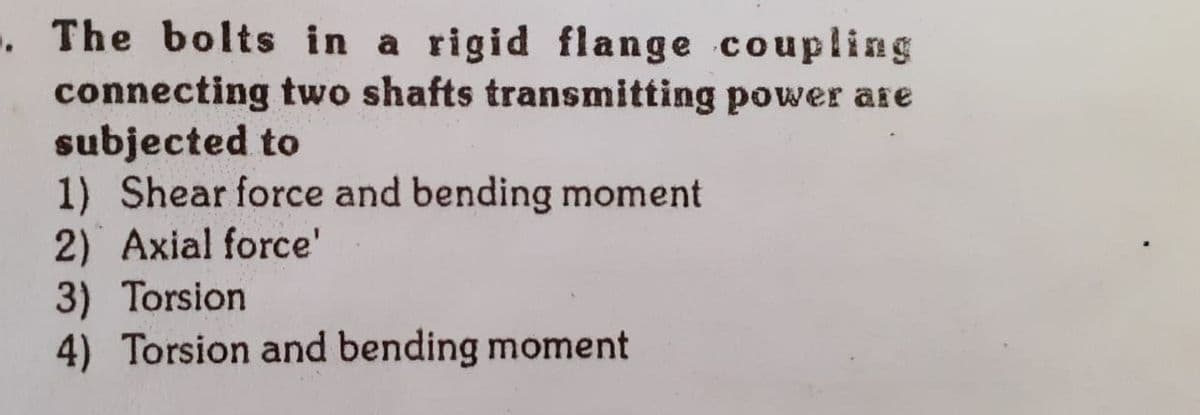 . The bolts in a rigid flange coupling
connecting two shafts transmitting power afe
subjected to
1) Shear force and bending moment
2) Axial force'
3) Torsion
4) Torsion and bending moment
