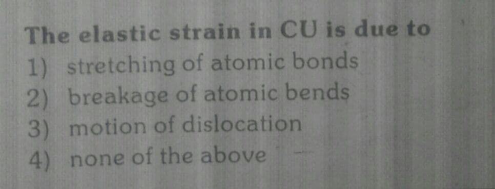 The elastic strain in CU is due to
1) stretching of atomic bonds
2) breakage of atomic bends
3) motion of dislocation
4) none of the above
