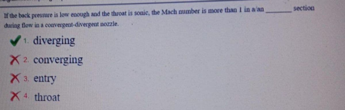 section
If the back pressure is low enough and the throat is sonic, the Mach number is more than I in a/an
during flow in a convergent-divergent nozzle.
1. diverging
X2. converging
X 3. entry
X 4. throat
